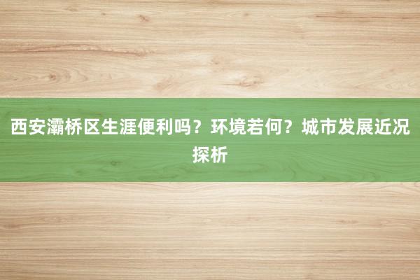 西安灞桥区生涯便利吗？环境若何？城市发展近况探析